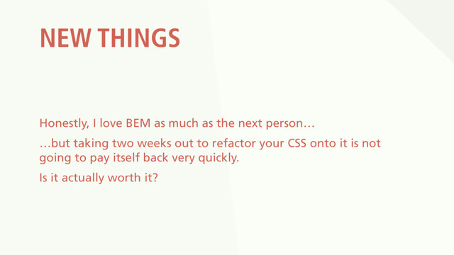 NEW THINGS
Honestly, I love BEM as much as the next person…
…but taking two weeks out to refactor your CSS onto it is not
going to pay itself back very quickly.
Is it actually worth it?
