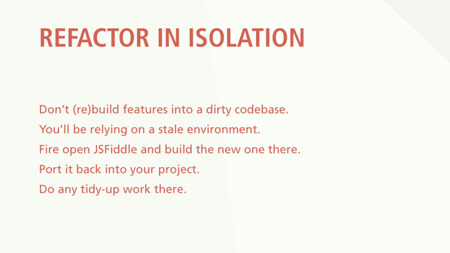 REFACTOR IN ISOLATION
Don’t (re)build features into a dirty codebase.
You’ll be relying on a stale environment.
Fire open JSFiddle and build the new one there.
Port it back into your project.
Do any tidy-up work there.
