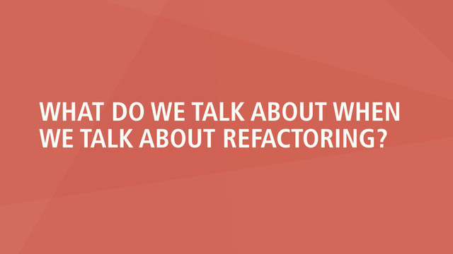 WHAT DO WE TALK ABOUT WHEN
WE TALK ABOUT REFACTORING?
