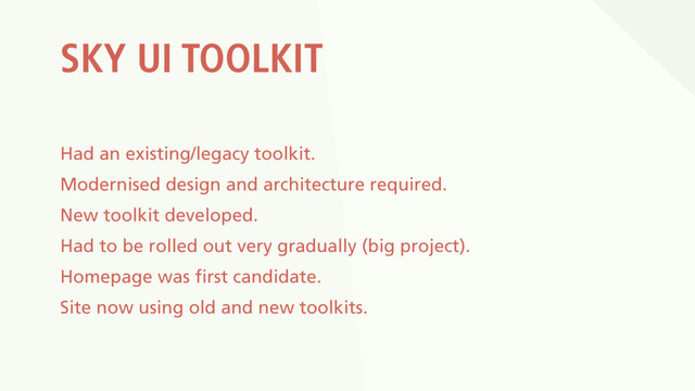 SKY UI TOOLKIT
Had an existing/legacy toolkit.
Modernised design and architecture required.
New toolkit developed.
Had to be rolled out very gradually (big project).
Homepage was first candidate.
Site now using old and new toolkits.
