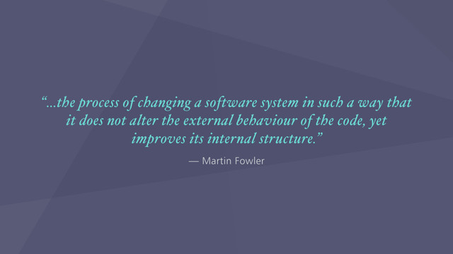 — Martin Fowler
“…the process of changing a software system in such a way that
it does not alter the external behaviour of the code, yet
improves its internal structure.”
