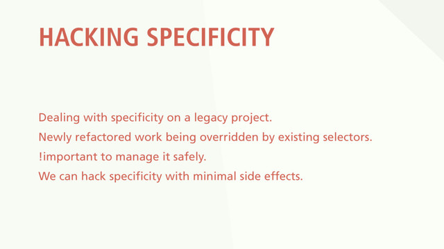 HACKING SPECIFICITY
Dealing with specificity on a legacy project.
Newly refactored work being overridden by existing selectors.
!important to manage it safely.
We can hack specificity with minimal side effects.
