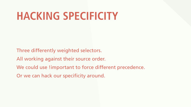 HACKING SPECIFICITY
Three differently weighted selectors.
All working against their source order.
We could use !important to force different precedence.
Or we can hack our specificity around.
