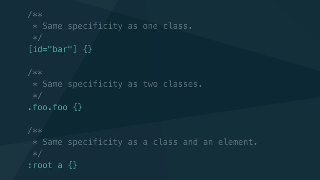 /**
* Same specificity as one class.
*/
[id="bar"] {}
/**
* Same specificity as two classes.
*/
.foo.foo {}
/**
* Same specificity as a class and an element.
*/
:root a {}
