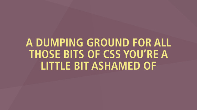 A DUMPING GROUND FOR ALL
THOSE BITS OF CSS YOU’RE A
LITTLE BIT ASHAMED OF
