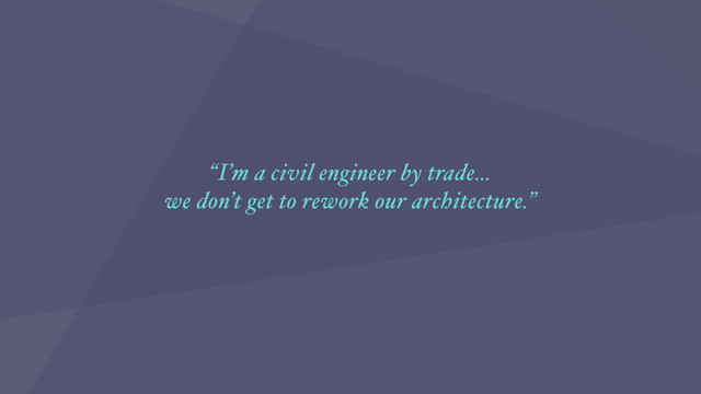 “I’m a civil engineer by trade…
we don’t get to rework our architecture.”
