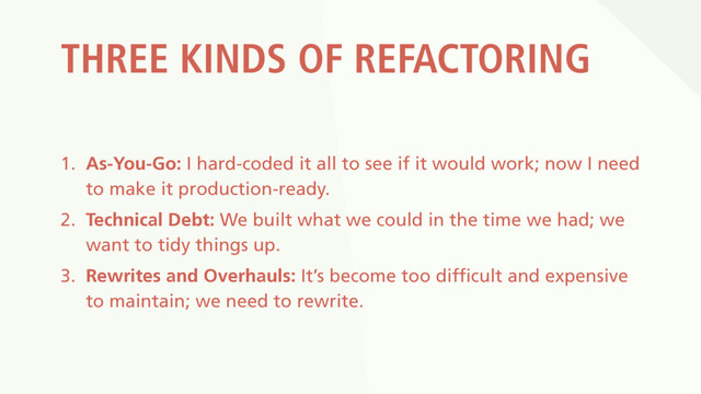 THREE KINDS OF REFACTORING
1. As-You-Go: I hard-coded it all to see if it would work; now I need
to make it production-ready.
2. Technical Debt: We built what we could in the time we had; we
want to tidy things up.
3. Rewrites and Overhauls: It’s become too difficult and expensive
to maintain; we need to rewrite.
