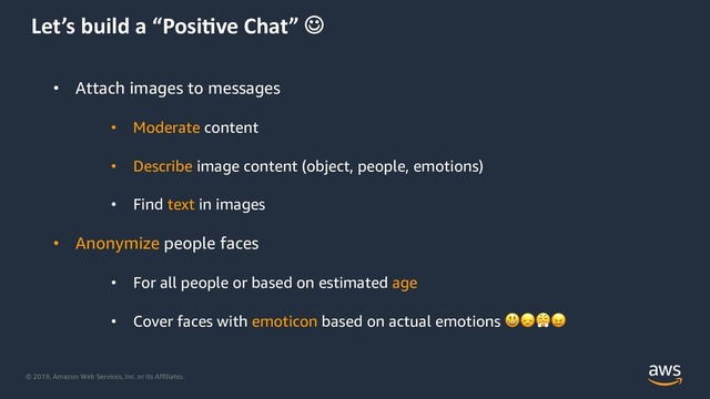 © 2019, Amazon Web Services, Inc. or its Affiliates.
Let’s build a “Posi0ve Chat” J
• Attach images to messages
• Moderate content
• Describe image content (object, people, emotions)
• Find text in images
• Anonymize people faces
• For all people or based on estimated age
• Cover faces with emoticon based on actual emotions !"#$
