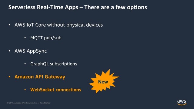 © 2019, Amazon Web Services, Inc. or its Aﬃliates.
Serverless Real-Time Apps – There are a few op5ons
• AWS IoT Core without physical devices
• MQTT pub/sub
• AWS AppSync
• GraphQL subscriptions
• Amazon API Gateway
• WebSocket connections
New
