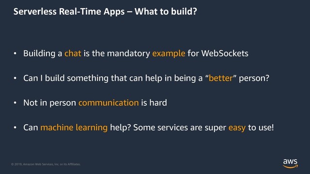 © 2019, Amazon Web Services, Inc. or its Affiliates.
Serverless Real-Time Apps – What to build?
• Building a chat is the mandatory example for WebSockets
• Can I build something that can help in being a “better” person?
• Not in person communication is hard
• Can machine learning help? Some services are super easy to use!
