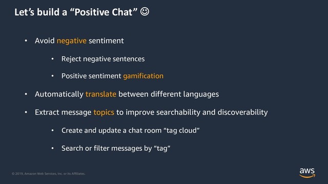 © 2019, Amazon Web Services, Inc. or its Affiliates.
Let’s build a “Positive Chat” J
• Avoid negative sentiment
• Reject negative sentences
• Positive sentiment gamification
• Automatically translate between different languages
• Extract message topics to improve searchability and discoverability
• Create and update a chat room “tag cloud”
• Search or filter messages by “tag”
