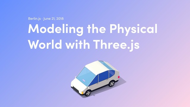 Modeling the Physical 
World with Three.js
Berlin.js · June 21, 2018
