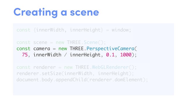 const {innerWidth, innerHeight} = window;
const scene = new THREE.Scene();
const camera = new THREE.PerspectiveCamera(
75, innerWidth / innerHeight, 0.1, 1000);
const renderer = new THREE.WebGLRenderer();
renderer.setSize(innerWidth, innerHeight);
document.body.appendChild(renderer.domElement);
Creating a scene
