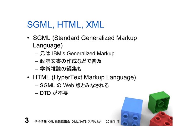 学術情報 XML 推進協議会 XML/JATS 入門セミナ
3 2018/11/7
学術情報 XML 推進協議会 XML/JATS 入門セミナ
3
SGML, HTML, XML
• SGML (Standard Generalized Markup
Language)
– 元は IBM’s Generalized Markup
– 政府文書の作成などで普及
– 学術雑誌の編集も
• HTML (HyperText Markup Language)
– SGML の Web 版とみなされる
– DTD が不要
