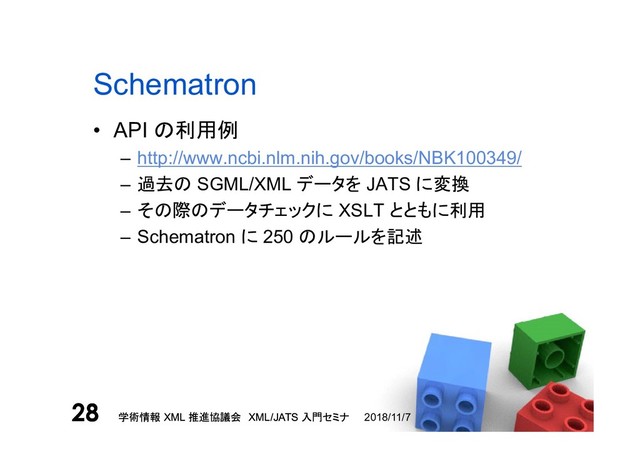 学術情報 XML 推進協議会 XML/JATS 入門セミナ
28 2018/11/7
学術情報 XML 推進協議会 XML/JATS 入門セミナ
28
Schematron
• API の利用例
– http://www.ncbi.nlm.nih.gov/books/NBK100349/
– 過去の SGML/XML データを JATS に変換
– その際のデータチェックに XSLT とともに利用
– Schematron に 250 のルールを記述

