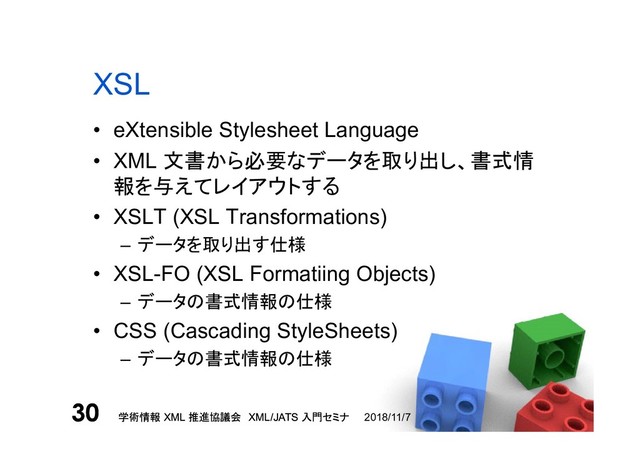 学術情報 XML 推進協議会 XML/JATS 入門セミナ
30 2018/11/7
学術情報 XML 推進協議会 XML/JATS 入門セミナ
30
XSL
• eXtensible Stylesheet Language
• XML 文書から必要なデータを取り出し、書式情
報を与えてレイアウトする
• XSLT (XSL Transformations)
– データを取り出す仕様
• XSL-FO (XSL Formatiing Objects)
– データの書式情報の仕様
• CSS (Cascading StyleSheets)
– データの書式情報の仕様
