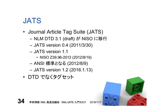 学術情報 XML 推進協議会 XML/JATS 入門セミナ
34 2018/11/7
学術情報 XML 推進協議会 XML/JATS 入門セミナ
34
JATS
• Journal Article Tag Suite (JATS)
– NLM DTD 3.1 (draft) が NISO に移行
– JATS version 0.4 (2011/3/30)
– JATS version 1.1
• NISO Z39.96-2012 (2012/8/19)
– ANSI 標準となる (2012/8/9)
– JATS version 1.2 (2016.1.13)
• DTD でなくタグセット
