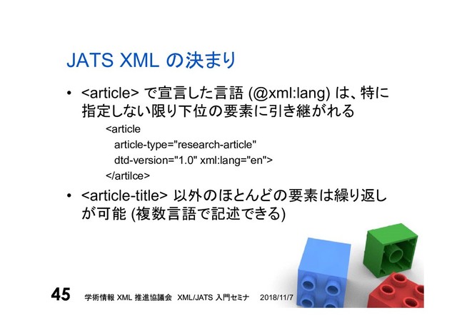 学術情報 XML 推進協議会 XML/JATS 入門セミナ
45 2018/11/7
学術情報 XML 推進協議会 XML/JATS 入門セミナ
45
JATS XML の決まり
•  で宣言した言語 (@xml:lang) は、特に
指定しない限り下位の要素に引き継がれる


•  以外のほとんどの要素は繰り返し
が可能 (複数言語で記述できる)

