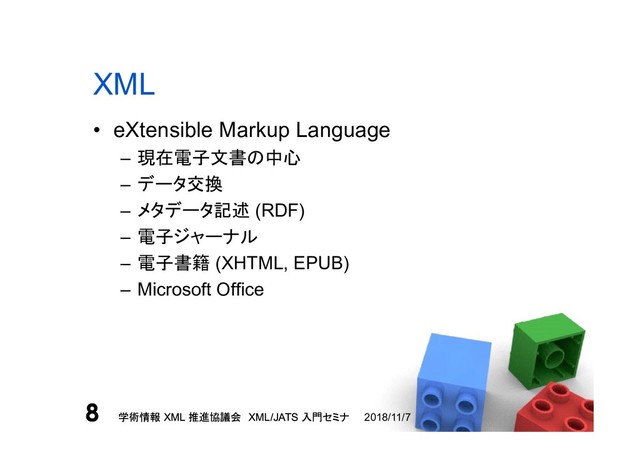 学術情報 XML 推進協議会 XML/JATS 入門セミナ
8 2018/11/7
学術情報 XML 推進協議会 XML/JATS 入門セミナ
8
XML
• eXtensible Markup Language
– 現在電子文書の中心
– データ交換
– メタデータ記述 (RDF)
– 電子ジャーナル
– 電子書籍 (XHTML, EPUB)
– Microsoft Office
