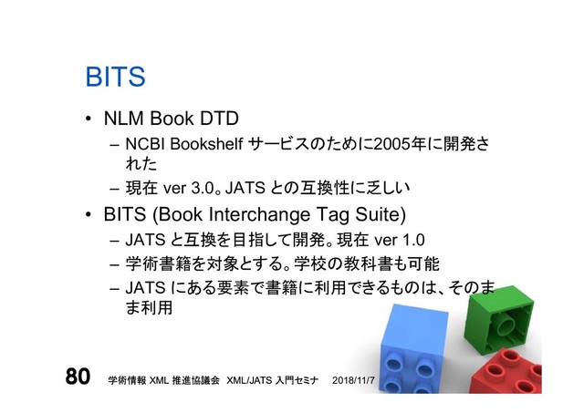 学術情報 XML 推進協議会 XML/JATS 入門セミナ
80 2018/11/7
学術情報 XML 推進協議会 XML/JATS 入門セミナ
80
BITS
• NLM Book DTD
– NCBI Bookshelf サービスのために2005年に開発さ
れた
– 現在 ver 3.0。JATS との互換性に乏しい
• BITS (Book Interchange Tag Suite)
– JATS と互換を目指して開発。現在 ver 1.0
– 学術書籍を対象とする。学校の教科書も可能
– JATS にある要素で書籍に利用できるものは、そのま
ま利用
