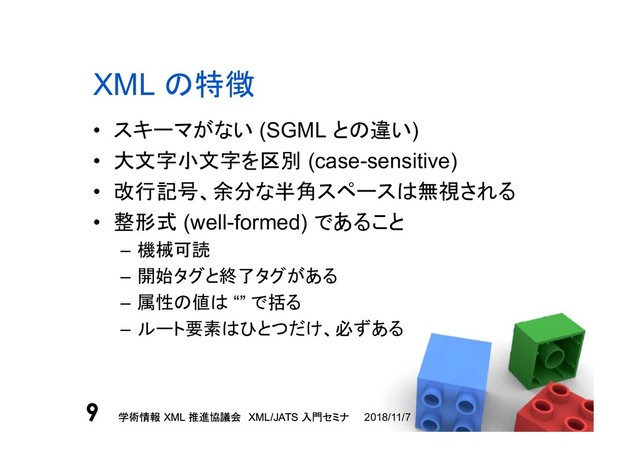 学術情報 XML 推進協議会 XML/JATS 入門セミナ
9 2018/11/7
学術情報 XML 推進協議会 XML/JATS 入門セミナ
9
XML の特徴
• スキーマがない (SGML との違い)
• 大文字小文字を区別 (case-sensitive)
• 改行記号、余分な半角スペースは無視される
• 整形式 (well-formed) であること
– 機械可読
– 開始タグと終了タグがある
– 属性の値は “” で括る
– ルート要素はひとつだけ、必ずある
