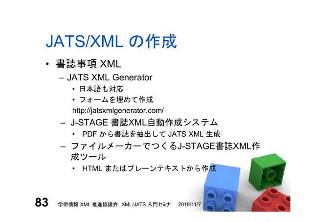 JATS/XML の作成
• 書誌事項 XML
– JATS XML Generator
• 日本語も対応
• フォームを埋めて作成
http://jatsxmlgenerator.com/
– J-STAGE 書誌XML自動作成システム
• PDF から書誌を抽出して JATS XML 生成
– ファイルメーカーでつくるJ-STAGE書誌XML作
成ツール
• HTML またはプレーンテキストから作成
2018/11/7
学術情報 XML 推進協議会 XML/JATS 入門セミナ
83

