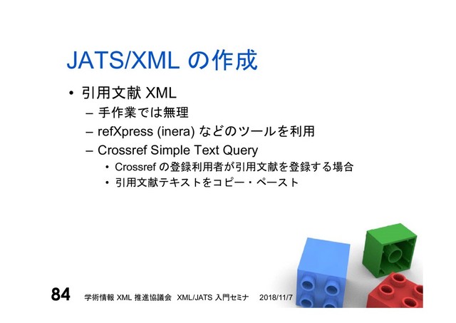 JATS/XML の作成
• 引用文献 XML
– 手作業では無理
– refXpress (inera) などのツールを利用
– Crossref Simple Text Query
• Crossref の登録利用者が引用文献を登録する場合
• 引用文献テキストをコピー・ペースト
2018/11/7
学術情報 XML 推進協議会 XML/JATS 入門セミナ
84
