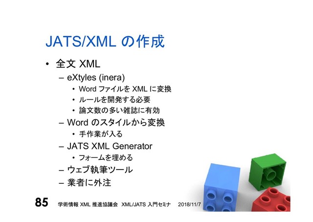 学術情報 XML 推進協議会 XML/JATS 入門セミナ
85 2018/11/7
学術情報 XML 推進協議会 XML/JATS 入門セミナ
85
JATS/XML の作成
• 全文 XML
– eXtyles (inera)
• Word ファイルを XML に変換
• ルールを開発する必要
• 論文数の多い雑誌に有効
– Word のスタイルから変換
• 手作業が入る
– JATS XML Generator
• フォームを埋める
– ウェブ執筆ツール
– 業者に外注
