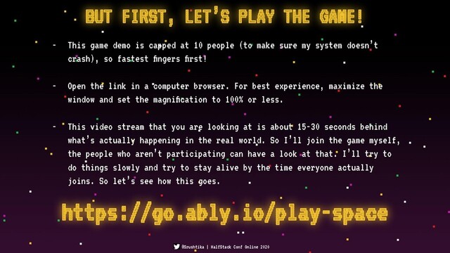 BUT FIRST, LET’S PLAY THE GAME!
- This game demo is capped at 10 people (to make sure my system doesn’t
crash), so fastest ﬁngers ﬁrst!
- Open the link in a computer browser. For best experience, maximize the
window and set the magniﬁcation to 100% or less.
- This video stream that you are looking at is about 15-30 seconds behind
what’s actually happening in the real world. So I’ll join the game myself,
the people who aren’t participating can have a look at that. I’ll try to
do things slowly and try to stay alive by the time everyone actually
joins. So let’s see how this goes.
@Srushtika | HalfStack Conf Online 2020
https://go.ably.io/play-space
