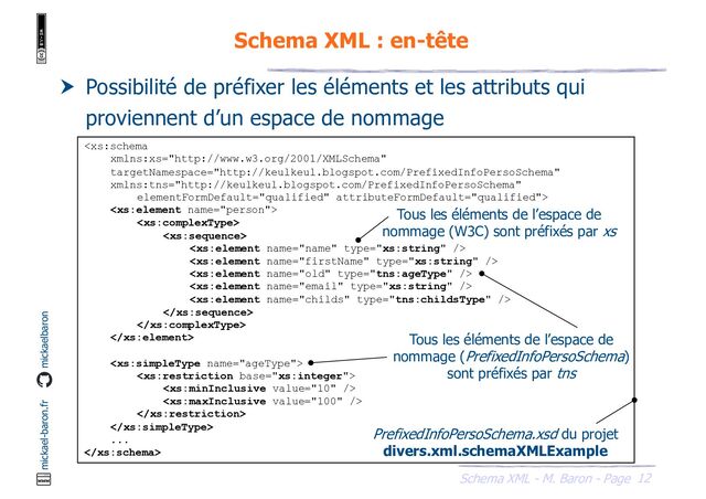 12
Schema XML - M. Baron - Page
mickael-baron.fr mickaelbaron
Schema XML : en-tête
 Possibilité de préfixer les éléments et les attributs qui
proviennent d’un espace de nommage


















...

PrefixedInfoPersoSchema.xsd du projet
divers.xml.schemaXMLExample
Tous les éléments de l’espace de
nommage (W3C) sont préfixés par xs
Tous les éléments de l’espace de
nommage (PrefixedInfoPersoSchema)
sont préfixés par tns
