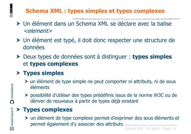 14
Schema XML - M. Baron - Page
mickael-baron.fr mickaelbaron
Schema XML : types simples et types complexes
 Un élément dans un Schema XML se déclare avec la balise

 Un élément est typé, il doit donc respecter une structure de
données
 Deux types de données sont à distinguer : types simples
et types complexes
 Types simples
 un élément de type simple ne peut comporter ni attributs, ni de sous
éléments
 possibilité d’utiliser des types prédéfinis issus de la norme W3C ou de
dériver de nouveaux à partir de types déjà existant
 Types complexes
 un élément de type complexe permet d’exprimer des sous éléments et
permet également d’y associer des attributs
