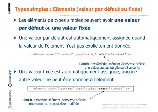 17
Schema XML - M. Baron - Page
mickael-baron.fr mickaelbaron
Types simples : Eléments (valeur par défaut ou fixée)
 Les éléments de types simples peuvent avoir une valeur
par défaut ou une valeur fixée
 Une valeur par défaut est automatiquement assignée quand
la valeur de l’élément n’est pas explicitement donnée
 Une valeur fixée est automatiquement assignée, aucune
autre valeur ne peut être donnée à l’élément

L’attribut default de l’élément firstName précise
une valeur au cas où elle serait absente

L’attribut fixed de l’élément firstName précise
une valeur et ne peut être modifiée
