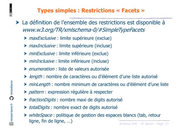 21
Schema XML - M. Baron - Page
mickael-baron.fr mickaelbaron
Types simples : Restrictions « Facets »
 La définition de l’ensemble des restrictions est disponible à
www.w3.org/TR/xmlschema-0/#SimpleTypeFacets
 maxExclusive : limite supérieure (exclue)
 maxInclusive : limite supérieure (incluse)
 minExclusive : limite inférieure (exclue)
 minInclusive : limite inférieure (incluse)
 enumeration : liste de valeurs autorisée
 length : nombre de caractères ou d’élément d’une liste autorisé
 minLength : nombre minimum de caractères ou d’élément d’une liste
 pattern : expression régulière à respecter
 fractionDigits : nombre maxi de digits autorisé
 totalDigits : nombre exact de digits autorisé
 whiteSpace : politique de gestion des espaces blancs (tab, retour
ligne, fin de ligne, …)
