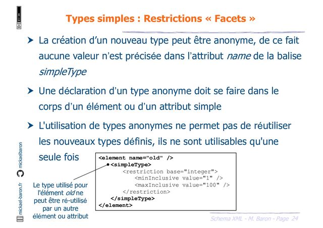 24
Schema XML - M. Baron - Page
mickael-baron.fr mickaelbaron
Types simples : Restrictions « Facets »
 La création d’un nouveau type peut être anonyme, de ce fait
aucune valeur n’est précisée dans l’attribut name de la balise
simpleType
 Une déclaration d’un type anonyme doit se faire dans le
corps d’un élément ou d’un attribut simple
 L'utilisation de types anonymes ne permet pas de réutiliser
les nouveaux types définis, ils ne sont utilisables qu'une
seule fois 







Le type utilisé pour
l'élément old ne
peut être ré-utilisé
par un autre
élément ou attribut
