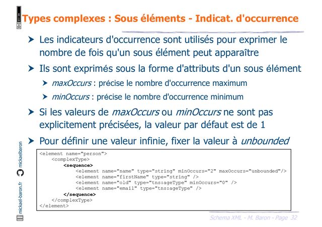 32
Schema XML - M. Baron - Page
mickael-baron.fr mickaelbaron
Types complexes : Sous éléments - Indicat. d'occurrence
 Les indicateurs d'occurrence sont utilisés pour exprimer le
nombre de fois qu'un sous élément peut apparaître
 Ils sont exprimés sous la forme d'attributs d'un sous élément
 maxOccurs : précise le nombre d'occurrence maximum
 minOccurs : précise le nombre d'occurrence minimum
 Si les valeurs de maxOccurs ou minOccurs ne sont pas
explicitement précisées, la valeur par défaut est de 1
 Pour définir une valeur infinie, fixer la valeur à unbounded











