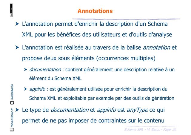 36
Schema XML - M. Baron - Page
mickael-baron.fr mickaelbaron
Annotations
 L'annotation permet d'enrichir la description d'un Schema
XML pour les bénéfices des utilisateurs et d'outils d'analyse
 L'annotation est réalisée au travers de la balise annotation et
propose deux sous éléments (occurrences multiples)
 documentation : contient généralement une description relative à un
élément du Schema XML
 appinfo : est généralement utilisée pour enrichir la description du
Schema XML et exploitable par exemple par des outils de génération
 Le type de documentation et appinfo est anyType ce qui
permet de ne pas imposer de contraintes sur le contenu
