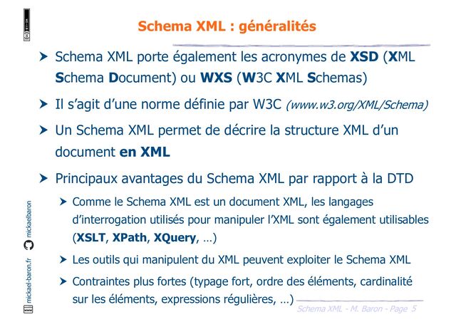 5
Schema XML - M. Baron - Page
mickael-baron.fr mickaelbaron
Schema XML : généralités
 Schema XML porte également les acronymes de XSD (XML
Schema Document) ou WXS (W3C XML Schemas)
 Il s’agit d’une norme définie par W3C (www.w3.org/XML/Schema)
 Un Schema XML permet de décrire la structure XML d’un
document en XML
 Principaux avantages du Schema XML par rapport à la DTD
 Comme le Schema XML est un document XML, les langages
d’interrogation utilisés pour manipuler l’XML sont également utilisables
(XSLT, XPath, XQuery, …)
 Les outils qui manipulent du XML peuvent exploiter le Schema XML
 Contraintes plus fortes (typage fort, ordre des éléments, cardinalité
sur les éléments, expressions régulières, …)
