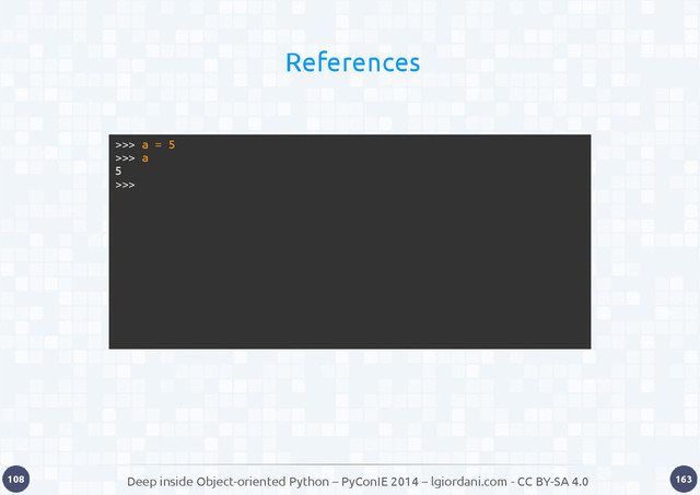 Deep inside Object-oriented Python – PyConIE 2014 – lgiordani.com - CC BY-SA 4.0
108 163
References
>>> a = 5
>>> a
5
>>>
