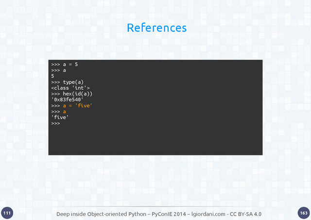 Deep inside Object-oriented Python – PyConIE 2014 – lgiordani.com - CC BY-SA 4.0
111 163
References
>>> a = 5
>>> a
5
>>> type(a)

>>> hex(id(a))
'0x83fe540'
>>> a = 'five'
>>> a
'five'
>>>
