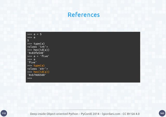 Deep inside Object-oriented Python – PyConIE 2014 – lgiordani.com - CC BY-SA 4.0
112 163
References
>>> a = 5
>>> a
5
>>> type(a)

>>> hex(id(a))
'0x83fe540'
>>> a = 'five'
>>> a
'five'
>>> type(a)

>>> hex(id(a))
'0xb70d6560'
>>>
