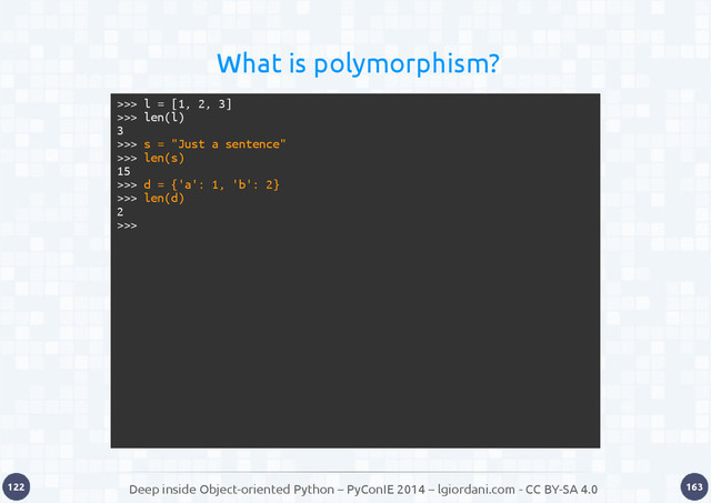Deep inside Object-oriented Python – PyConIE 2014 – lgiordani.com - CC BY-SA 4.0
122 163
>>> l = [1, 2, 3]
>>> len(l)
3
>>> s = "Just a sentence"
>>> len(s)
15
>>> d = {'a': 1, 'b': 2}
>>> len(d)
2
>>>
What is polymorphism?
