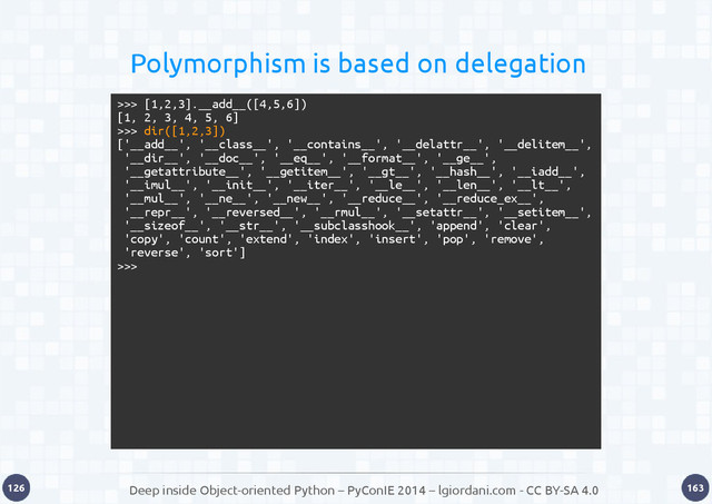 Deep inside Object-oriented Python – PyConIE 2014 – lgiordani.com - CC BY-SA 4.0
126 163
Polymorphism is based on delegation
>>> [1,2,3].__add__([4,5,6])
[1, 2, 3, 4, 5, 6]
>>> dir([1,2,3])
['__add__', '__class__', '__contains__', '__delattr__', '__delitem__',
'__dir__', '__doc__', '__eq__', '__format__', '__ge__',
'__getattribute__', '__getitem__', '__gt__', '__hash__', '__iadd__',
'__imul__', '__init__', '__iter__', '__le__', '__len__', '__lt__',
'__mul__', '__ne__', '__new__', '__reduce__', '__reduce_ex__',
'__repr__', '__reversed__', '__rmul__', '__setattr__', '__setitem__',
'__sizeof__', '__str__', '__subclasshook__', 'append', 'clear',
'copy', 'count', 'extend', 'index', 'insert', 'pop', 'remove',
'reverse', 'sort']
>>>
