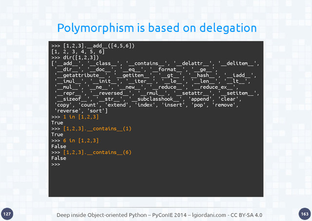 Deep inside Object-oriented Python – PyConIE 2014 – lgiordani.com - CC BY-SA 4.0
127 163
Polymorphism is based on delegation
>>> [1,2,3].__add__([4,5,6])
[1, 2, 3, 4, 5, 6]
>>> dir([1,2,3])
['__add__', '__class__', '__contains__', '__delattr__', '__delitem__',
'__dir__', '__doc__', '__eq__', '__format__', '__ge__',
'__getattribute__', '__getitem__', '__gt__', '__hash__', '__iadd__',
'__imul__', '__init__', '__iter__', '__le__', '__len__', '__lt__',
'__mul__', '__ne__', '__new__', '__reduce__', '__reduce_ex__',
'__repr__', '__reversed__', '__rmul__', '__setattr__', '__setitem__',
'__sizeof__', '__str__', '__subclasshook__', 'append', 'clear',
'copy', 'count', 'extend', 'index', 'insert', 'pop', 'remove',
'reverse', 'sort']
>>> 1 in [1,2,3]
True
>>> [1,2,3].__contains__(1)
True
>>> 6 in [1,2,3]
False
>>> [1,2,3].__contains__(6)
False
>>>
