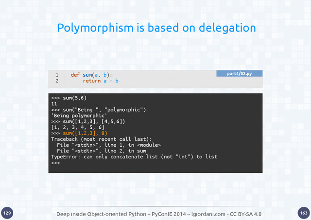 Deep inside Object-oriented Python – PyConIE 2014 – lgiordani.com - CC BY-SA 4.0
129 163
Polymorphism is based on delegation
1
2
def sum(a, b):
return a + b
>>> sum(5,6)
11
>>> sum("Being ", "polymorphic")
'Being polymorphic'
>>> sum([1,2,3], [4,5,6])
[1, 2, 3, 4, 5, 6]
>>> sum([1,2,3], 8)
Traceback (most recent call last):
File "", line 1, in 
File "", line 2, in sum
TypeError: can only concatenate list (not "int") to list
>>>
part4/02.py
