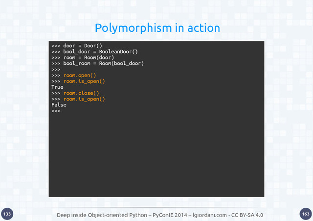 Deep inside Object-oriented Python – PyConIE 2014 – lgiordani.com - CC BY-SA 4.0
133 163
Polymorphism in action
>>> door = Door()
>>> bool_door = BooleanDoor()
>>> room = Room(door)
>>> bool_room = Room(bool_door)
>>>
>>> room.open()
>>> room.is_open()
True
>>> room.close()
>>> room.is_open()
False
>>>
