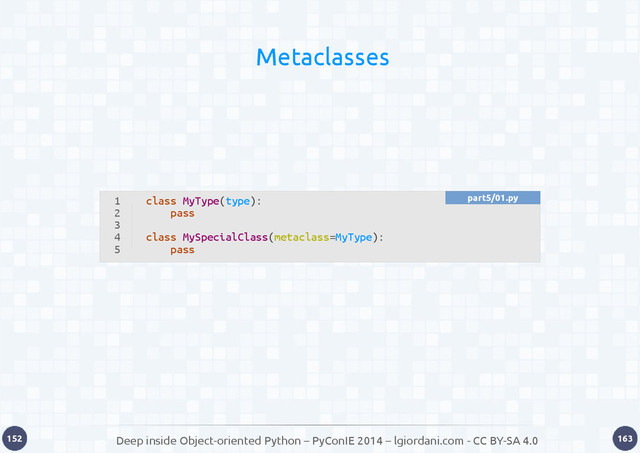 Deep inside Object-oriented Python – PyConIE 2014 – lgiordani.com - CC BY-SA 4.0
152 163
Metaclasses
1
2
3
4
5
class MyType(type):
pass
class MySpecialClass(metaclass=MyType):
pass
part5/01.py
