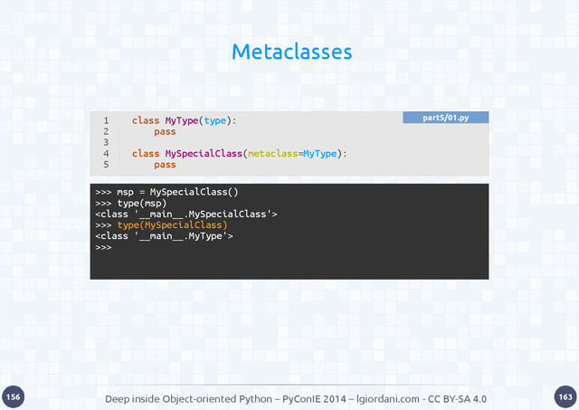 Deep inside Object-oriented Python – PyConIE 2014 – lgiordani.com - CC BY-SA 4.0
156 163
Metaclasses
>>> msp = MySpecialClass()
>>> type(msp)

>>> type(MySpecialClass)

>>>
1
2
3
4
5
class MyType(type):
pass
class MySpecialClass(metaclass=MyType):
pass
part5/01.py
