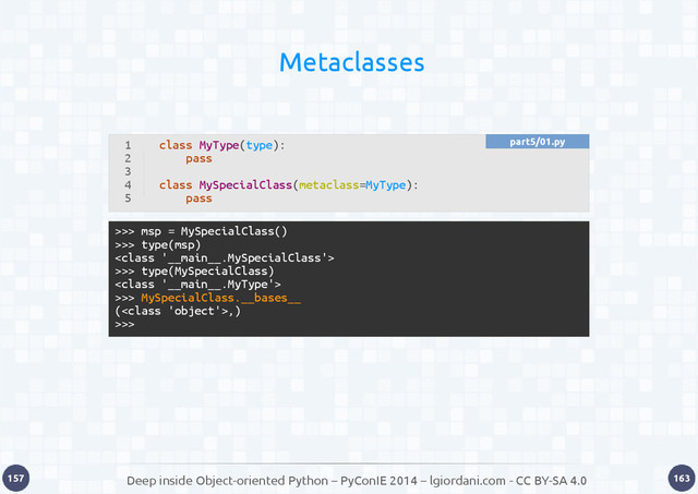 Deep inside Object-oriented Python – PyConIE 2014 – lgiordani.com - CC BY-SA 4.0
157 163
Metaclasses
>>> msp = MySpecialClass()
>>> type(msp)

>>> type(MySpecialClass)

>>> MySpecialClass.__bases__
(,)
>>>
1
2
3
4
5
class MyType(type):
pass
class MySpecialClass(metaclass=MyType):
pass
part5/01.py
