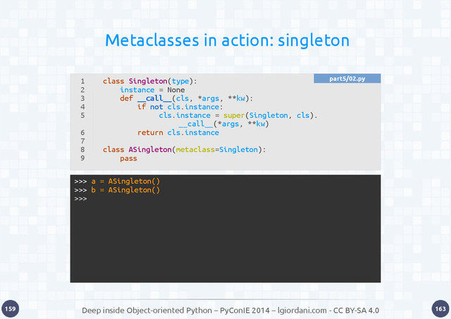 Deep inside Object-oriented Python – PyConIE 2014 – lgiordani.com - CC BY-SA 4.0
159 163
Metaclasses in action: singleton
1
2
3
4
5
6
7
8
9
class Singleton(type):
instance = None
def __call__(cls, *args, **kw):
if not cls.instance:
cls.instance = super(Singleton, cls).
__call__(*args, **kw)
return cls.instance
class ASingleton(metaclass=Singleton):
pass
>>> a = ASingleton()
>>> b = ASingleton()
>>>
part5/02.py
