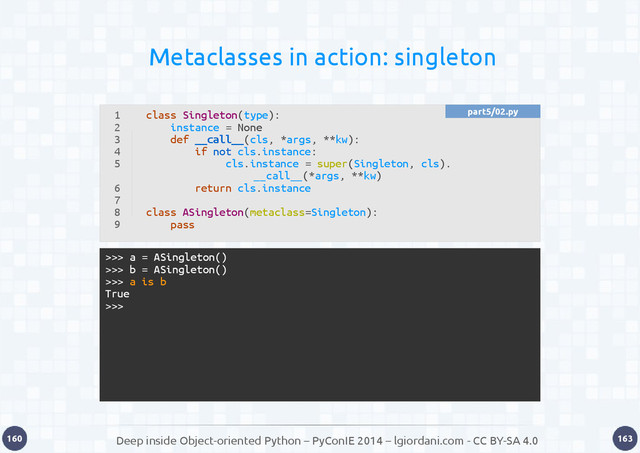Deep inside Object-oriented Python – PyConIE 2014 – lgiordani.com - CC BY-SA 4.0
160 163
Metaclasses in action: singleton
1
2
3
4
5
6
7
8
9
class Singleton(type):
instance = None
def __call__(cls, *args, **kw):
if not cls.instance:
cls.instance = super(Singleton, cls).
__call__(*args, **kw)
return cls.instance
class ASingleton(metaclass=Singleton):
pass
>>> a = ASingleton()
>>> b = ASingleton()
>>> a is b
True
>>>
part5/02.py
